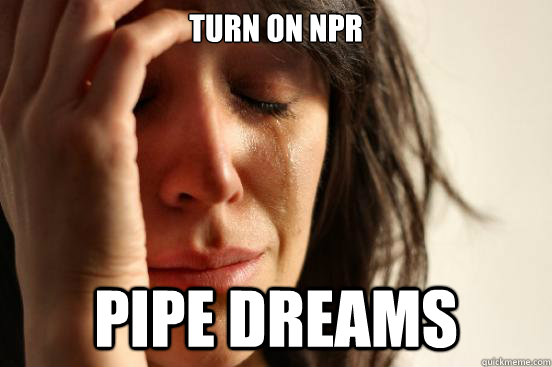 Turn on NPR Pipe dreams  First World Problems