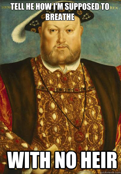 Tell he how I'm supposed to breathe  with no heir   Henry VIII