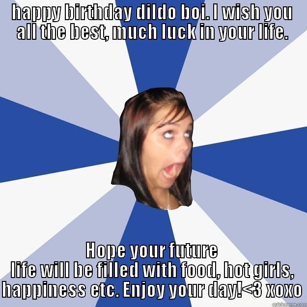 HAPPY BIRTHDAY DILDO BOI. I WISH YOU ALL THE BEST, MUCH LUCK IN YOUR LIFE. HOPE YOUR FUTURE LIFE WILL BE FILLED WITH FOOD, HOT GIRLS, HAPPINESS ETC. ENJOY YOUR DAY!<3 XOXO Annoying Facebook Girl