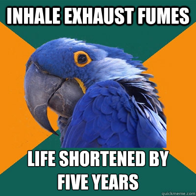 Inhale exhaust fumes Life shortened by
five years  Paranoid Parrot