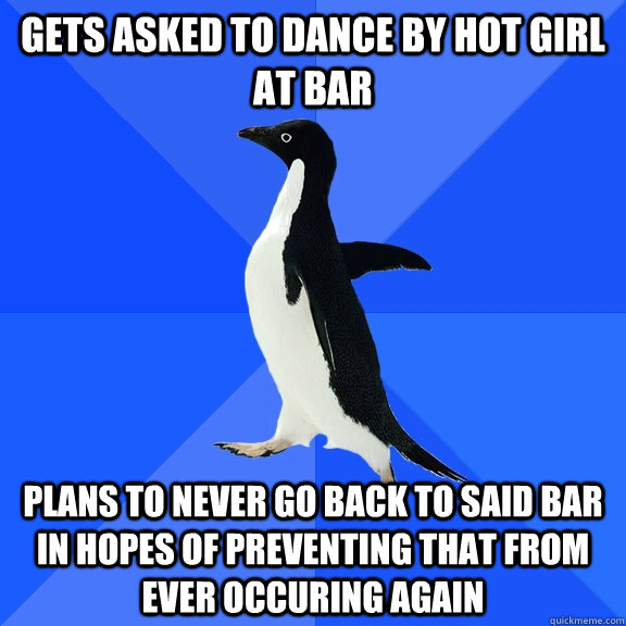 Gets asked to dance by hot girl at bar plans to never go back to said bar in hopes of preventing that from ever occuring again  Socially Awkward Penguin