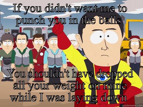 IF YOU DIDN'T WANT ME TO PUNCH YOU IN THE BALLS  YOU SHOULDN'T HAVE DROPPED ALL YOUR WEIGHT ON MINE WHILE I WAS LAYING DOWN  Captain Hindsight