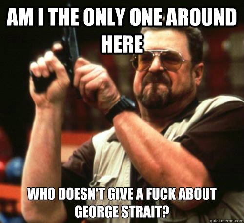 Am i the only one around here who doesn't give a fuck about George Strait?  Am I The Only One Around Here