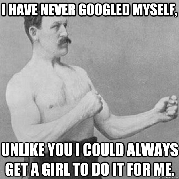 I have never googled myself, Unlike you I could always get a girl to do it for me.  overly manly man