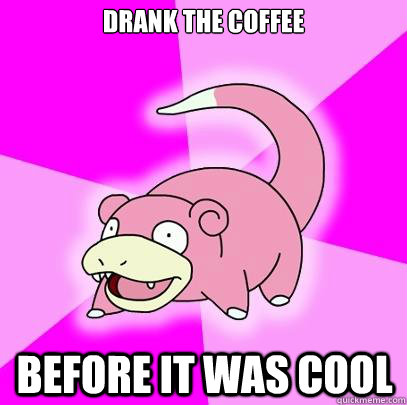 drank the coffee before it was cool  Slowpoke