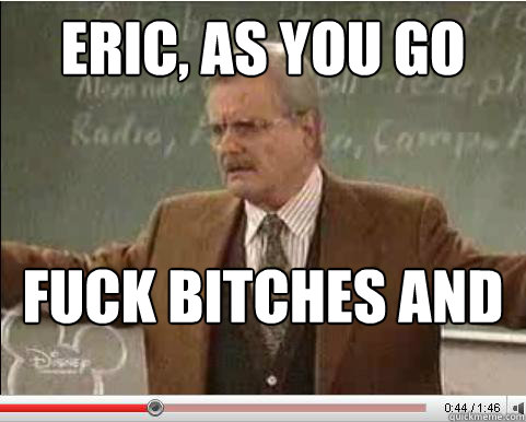 Eric, as you go through life, there are two principles which will always lead you down the right path... Fuck bitches and
get money  Angry Feeny