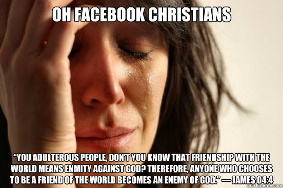 Oh facebook christians “You adulterous people, don’t you know that friendship with the world means enmity against God? Therefore, anyone who chooses to be a friend of the world becomes an enemy of God.” — James 04:4  First World Problems