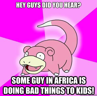Hey guys did you hear? Some guy in Africa is doing bad things to kids!  Slowpoke