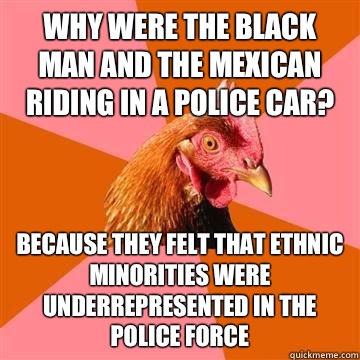 Why were the black man and the Mexican riding in a police car? Because they felt that ethnic minorities were underrepresented in the police force  Anti-Joke Chicken