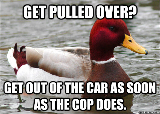 get pulled over? get out of the car as soon as the cop does.   Malicious Advice Mallard