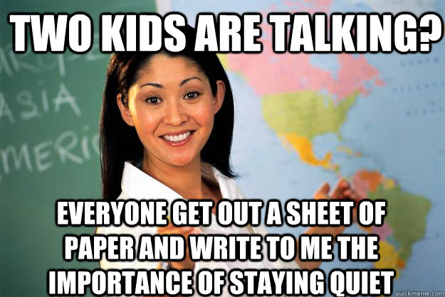 two kids are talking? Everyone get out a sheet of paper and write to me the importance of staying quiet - two kids are talking? Everyone get out a sheet of paper and write to me the importance of staying quiet  Unhelpful High School Teacher