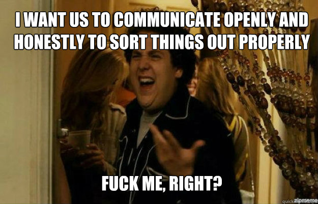 I want us to communicate openly and honestly to sort things out properly FUCK ME, RIGHT?  fuck me right