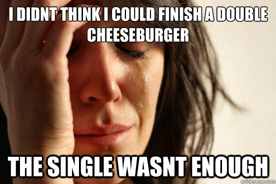 i didnt think i could finish a double cheeseburger the single wasnt enough  First World Problems