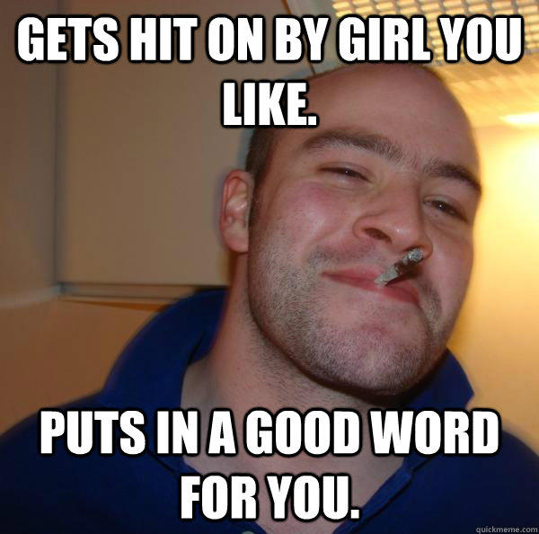 Gets hit on by girl you like. Puts in a good word for you.  