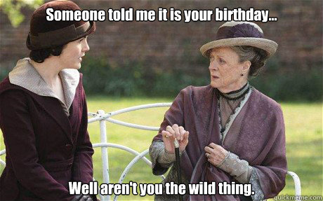 Someone told me it is your birthday... Well aren't you the wild thing. - Someone told me it is your birthday... Well aren't you the wild thing.  Downton Abbey