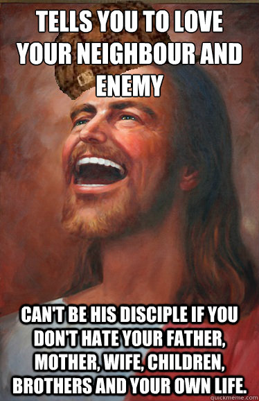 Tells you to love your neighbour and enemy Can't be his disciple if you don't hate your father, mother, wife, children, brothers and your own life.  Scumbag Jesus