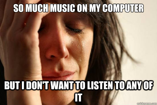 so much music on my computer but I don't want to listen to any of it  First World Problems