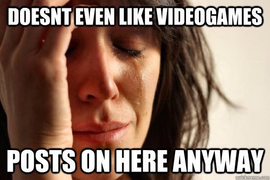 doesnt even like videogames posts on here anyway  First World Problems