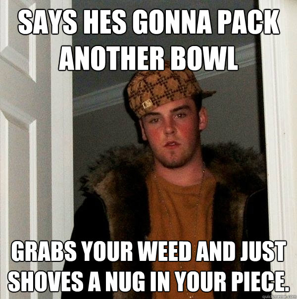 Says hes gonna pack another bowl  Grabs your weed and just shoves a nug in your piece.  Scumbag Steve