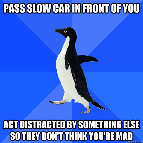 pass slow car in front of you act distracted by something else so they don't think you're mad  Socially Awkward Penguin
