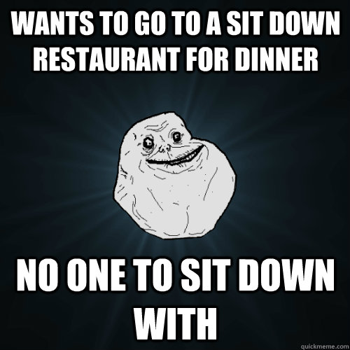 wants to go to a sit down restaurant for dinner no one to sit down with  Forever Alone