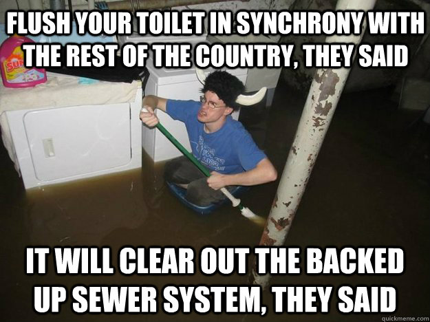 Flush your toilet in synchrony with the rest of the country, they said It will clear out the backed up sewer system, they said - Flush your toilet in synchrony with the rest of the country, they said It will clear out the backed up sewer system, they said  Do the laundry they said