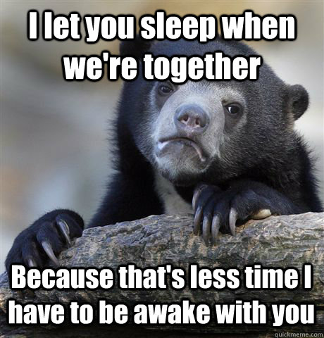 I let you sleep when we're together Because that's less time I have to be awake with you  Confession Bear