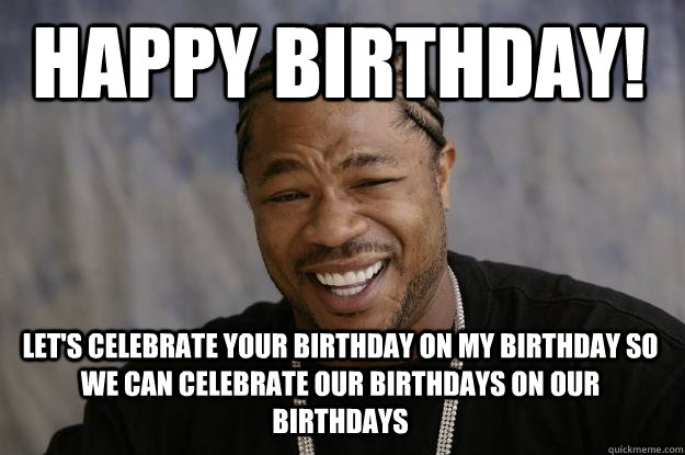 Happy birthday! Let's celebrate your birthday on my birthday so we can celebrate our birthdays on our birthdays  Xzibit meme