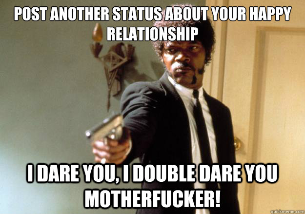 post another status about your happy relationship i dare you, i double dare you motherfucker!  Samuel L Jackson