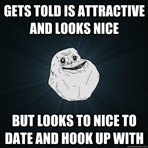 Gets told is attractive and looks nice But looks to nice to date and hook up with  Forever Alone
