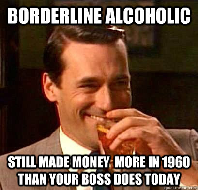 Borderline Alcoholic  Still made money  more in 1960 than your Boss does today  