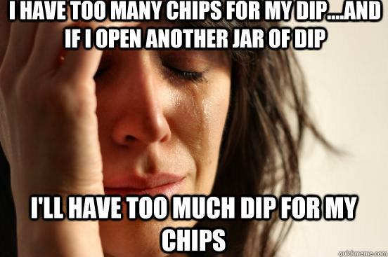 I have too many chips for my dip....and if I open another jar of dip I'll have too much dip for my chips  First World Problems