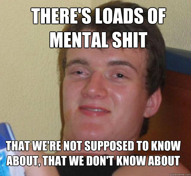 There's loads of mental shit That we're not supposed to know about, that we don't know about  ten guy