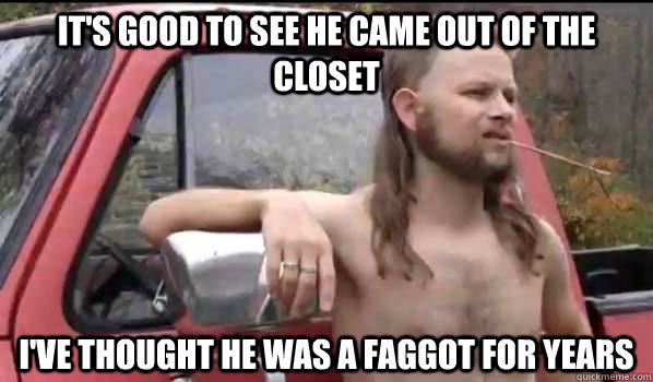it's good to see he came out of the closet i've thought he was a faggot for years  