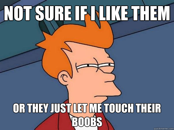 Not sure if i like them or they just let me touch their boobs  Futurama Fry