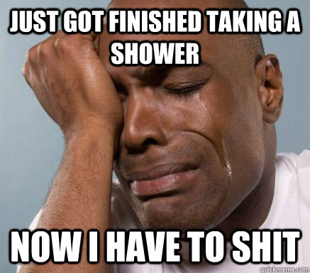 Just got finished taking a shower Now I have to shit  