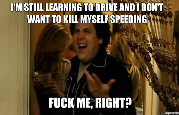 I'm still learning to drive and i don't want to kill myself speeding FUCK ME, RIGHT?  fuck me right