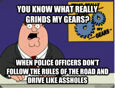 YOU KNOW WHAT REALLY GRINDS MY GEARS? when police officers don't follow the rules of the road and drive like assholes  Grinds my gears