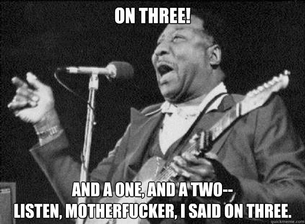 on three! And a one, and a two--
Listen, motherfucker, I said on three. - on three! And a one, and a two--
Listen, motherfucker, I said on three.  Muddy Waters