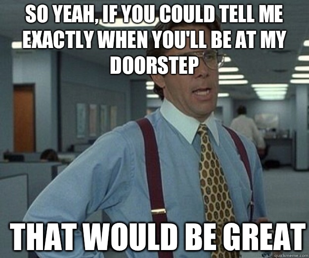 So yeah, if you could tell me exactly when you'll be at my doorstep THAT WOULD BE GREAT  that would be great