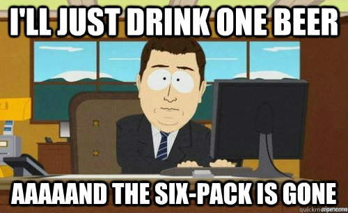 I'LL JUST DRINK ONE BEER AAAAAND THE SIX-PACK IS GONE  anditsgone