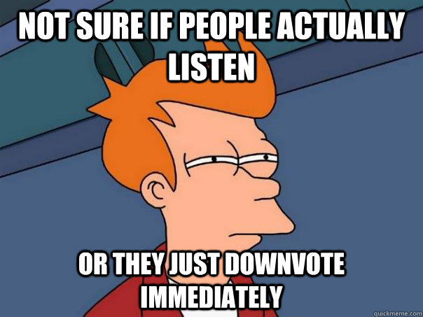 Not sure if people actually listen Or they just downvote immediately  Futurama Fry