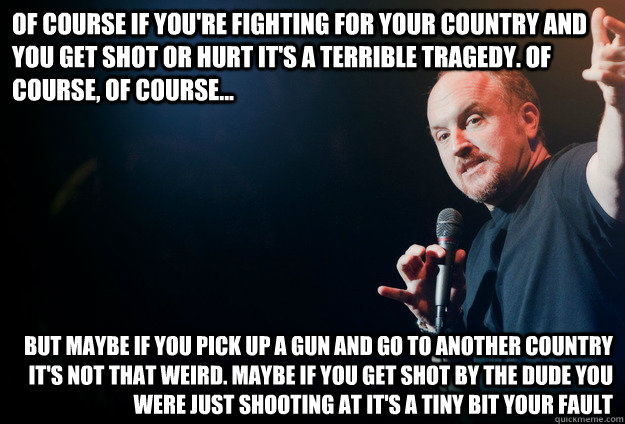 Of course if you're fighting for your country and you get shot or hurt it's a terrible tragedy. Of course, of course... But maybe if you pick up a gun and go to another country it's not that weird. Maybe if you get shot by the dude you were just shooting  - Of course if you're fighting for your country and you get shot or hurt it's a terrible tragedy. Of course, of course... But maybe if you pick up a gun and go to another country it's not that weird. Maybe if you get shot by the dude you were just shooting   louis ck