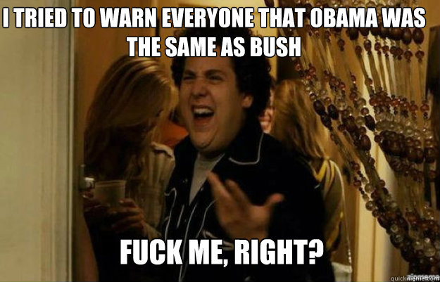 I tried to warn everyone that obama was the same as bush FUCK ME, RIGHT?  fuck me right