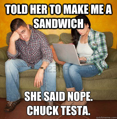 Told her to make me a sandwich she said nope. 
Chuck testa. - Told her to make me a sandwich she said nope. 
Chuck testa.  Redditors Husband