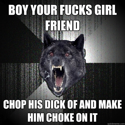 boy your fucks girl friend chop his dick of and make him choke on it  Insanity Wolf