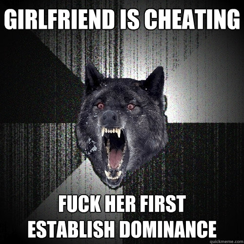girlfriend is cheating fuck her first      establish dominance  Insanity Wolf