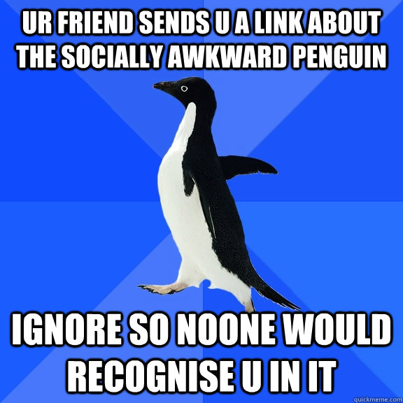 ur friend sends u a link about the socially awkward penguin ignore so noone would recognise u in it  Socially Awkward Penguin