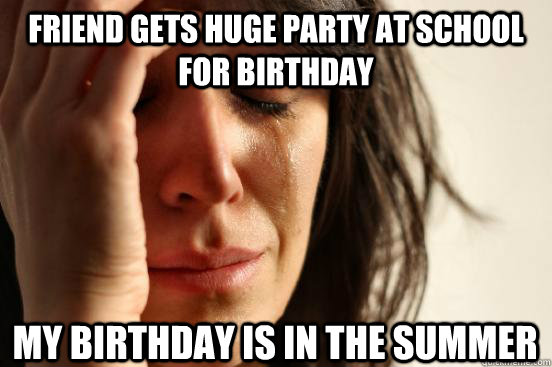 friend gets huge party at school for birthday my birthday is in the summer  First World Problems
