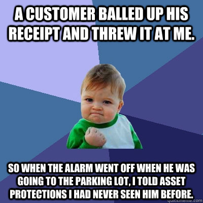 A customer balled up his receipt and threw it at me. So when the alarm went off when he was going to the parking lot, I told Asset Protections I had never seen him before. - A customer balled up his receipt and threw it at me. So when the alarm went off when he was going to the parking lot, I told Asset Protections I had never seen him before.  Success Kid